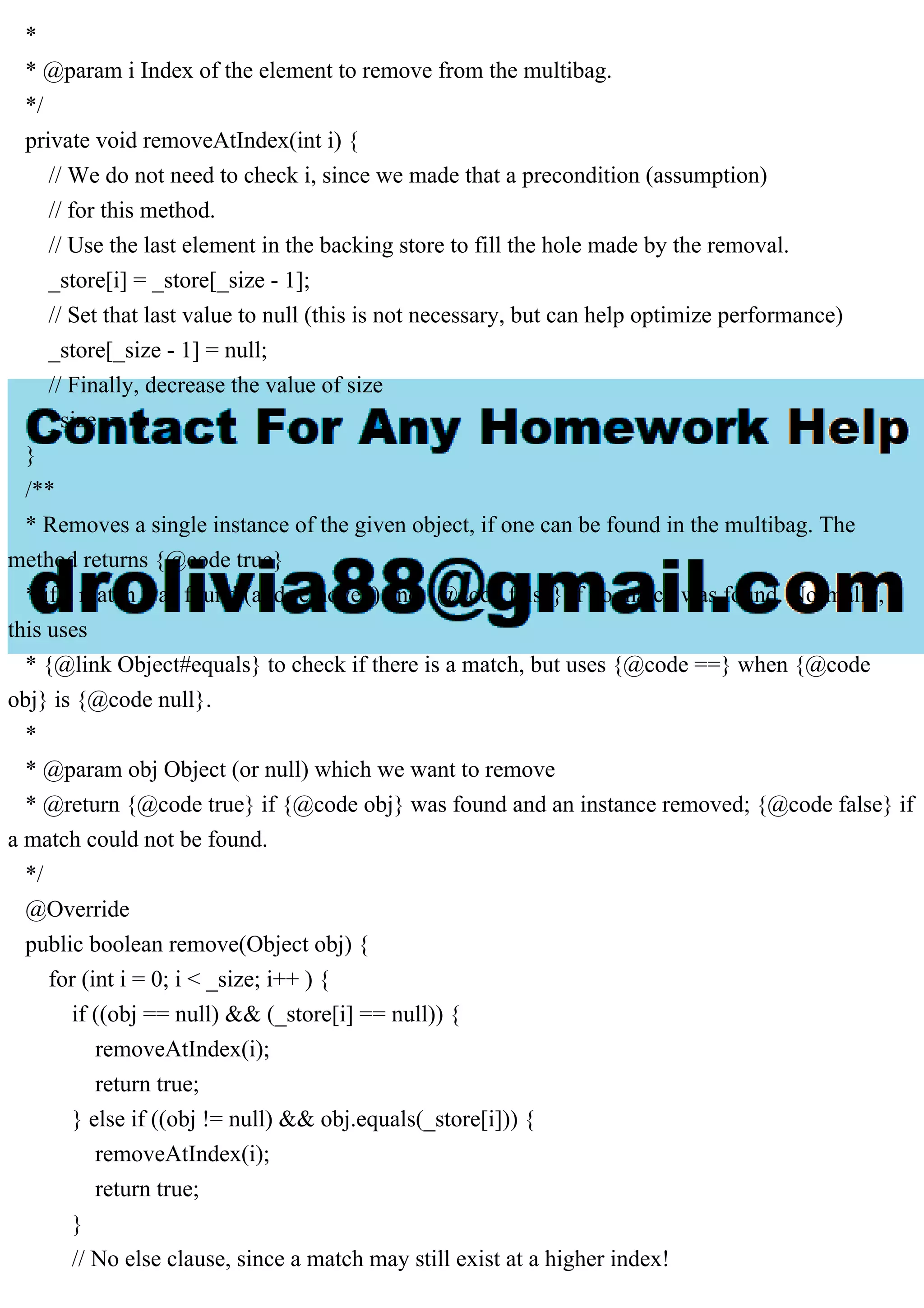 * * @param i Index of the element to remove from the multibag. */ private void removeAtIndex(int i) { // We do not need to check i, since we made that a precondition (assumption) // for this method. // Use the last element in the backing store to fill the hole made by the removal. _store[i] = _store[_size - 1]; // Set that last value to null (this is not necessary, but can help optimize performance) _store[_size - 1] = null; // Finally, decrease the value of size _size -= 1; } /** * Removes a single instance of the given object, if one can be found in the multibag. The method returns {@code true} * if a match was found (and removed) and {@code false} if no match was found. Normally, this uses * {@link Object#equals} to check if there is a match, but uses {@code ==} when {@code obj} is {@code null}. * * @param obj Object (or null) which we want to remove * @return {@code true} if {@code obj} was found and an instance removed; {@code false} if a match could not be found. */ @Override public boolean remove(Object obj) { for (int i = 0; i < _size; i++ ) { if ((obj == null) && (_store[i] == null)) { removeAtIndex(i); return true; } else if ((obj != null) && obj.equals(_store[i])) { removeAtIndex(i); return true; } // No else clause, since a match may still exist at a higher index! 