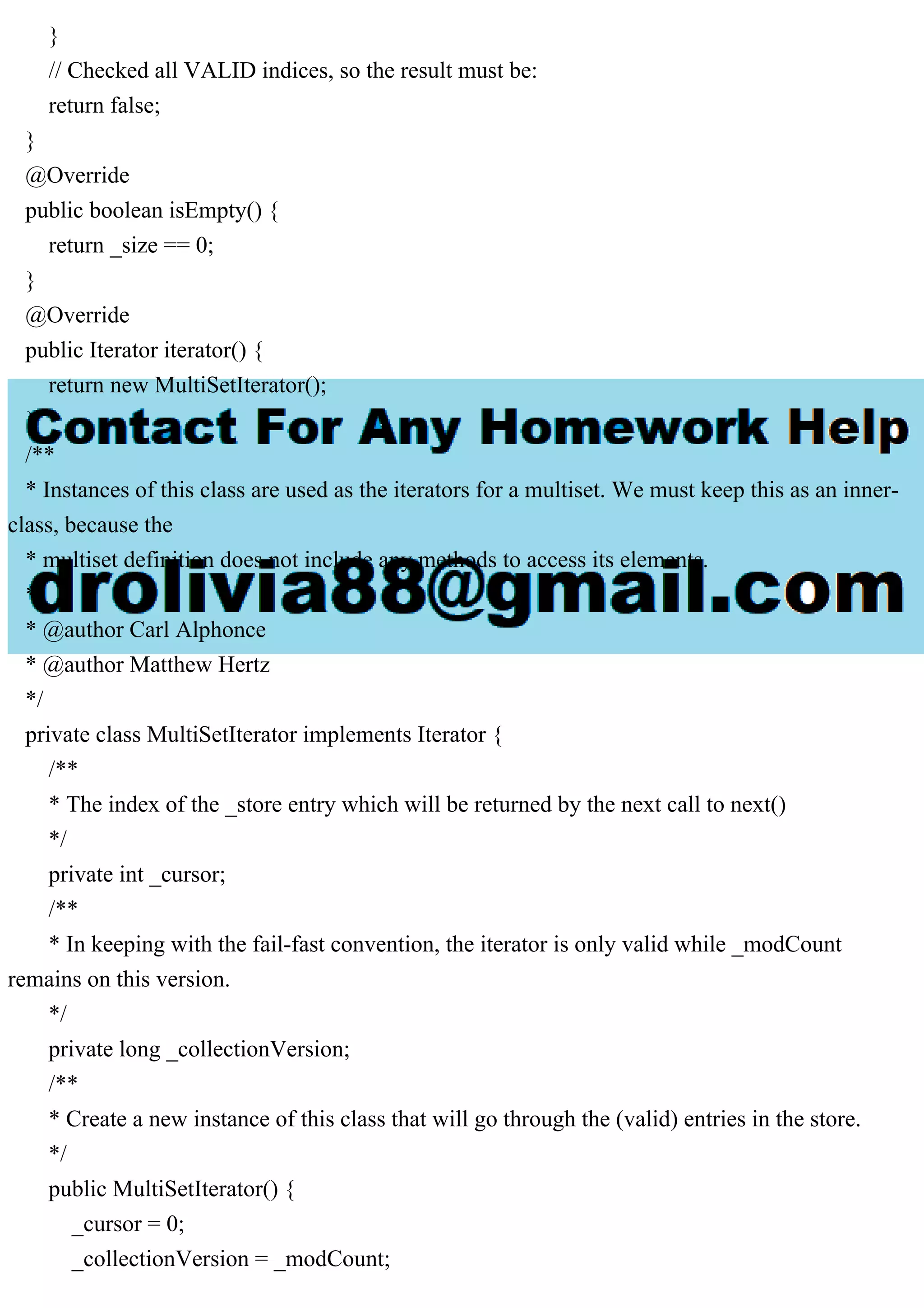 } // Checked all VALID indices, so the result must be: return false; } @Override public boolean isEmpty() { return _size == 0; } @Override public Iterator iterator() { return new MultiSetIterator(); } /** * Instances of this class are used as the iterators for a multiset. We must keep this as an inner- class, because the * multiset definition does not include any methods to access its elements. * * @author Carl Alphonce * @author Matthew Hertz */ private class MultiSetIterator implements Iterator { /** * The index of the _store entry which will be returned by the next call to next() */ private int _cursor; /** * In keeping with the fail-fast convention, the iterator is only valid while _modCount remains on this version. */ private long _collectionVersion; /** * Create a new instance of this class that will go through the (valid) entries in the store. */ public MultiSetIterator() { _cursor = 0; _collectionVersion = _modCount; 