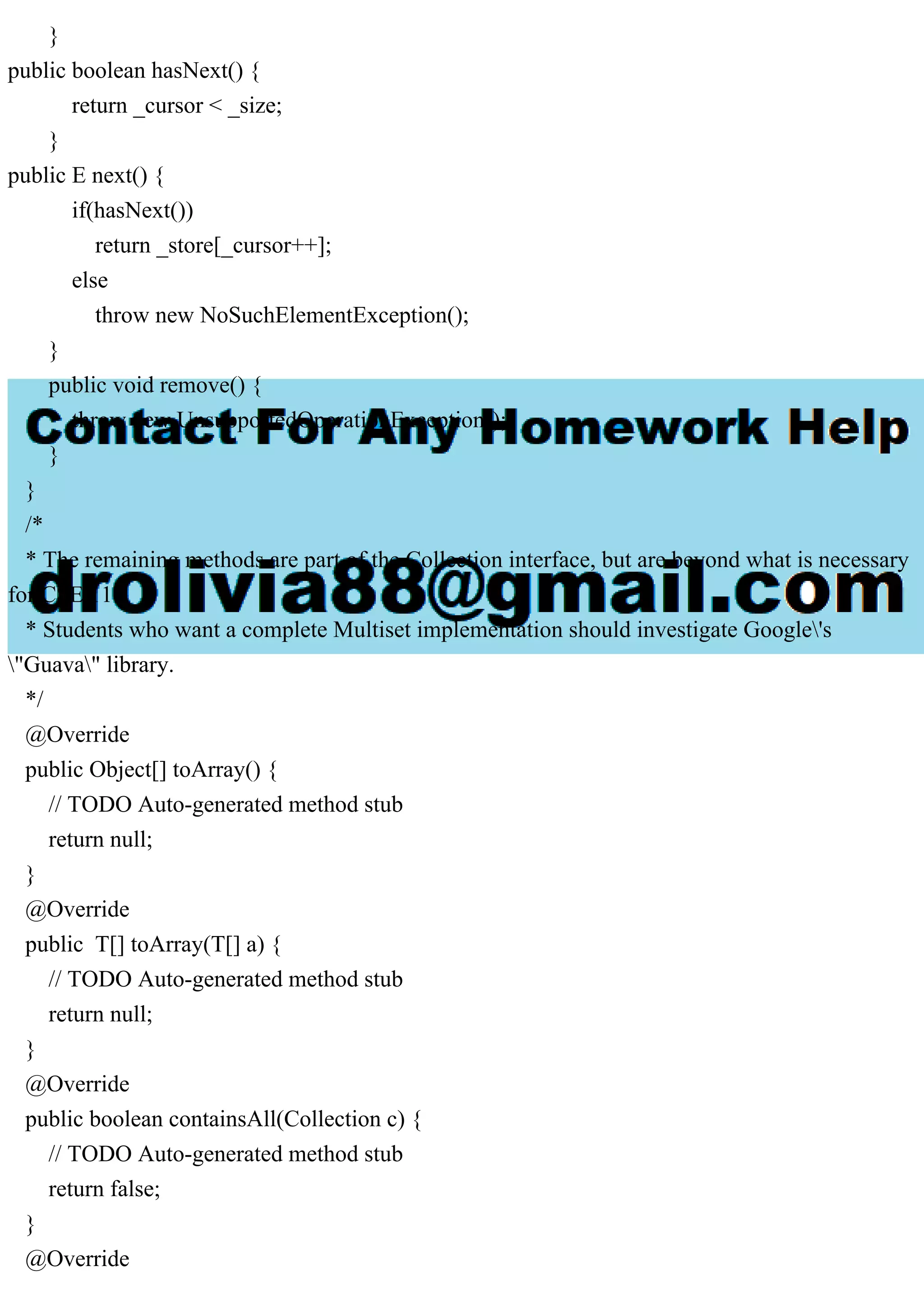 } public boolean hasNext() { return _cursor < _size; } public E next() { if(hasNext()) return _store[_cursor++]; else throw new NoSuchElementException(); } public void remove() { throw new UnsupportedOperationException(); } } /* * The remaining methods are part of the Collection interface, but are beyond what is necessary for CSE 116. * Students who want a complete Multiset implementation should investigate Google's "Guava" library. */ @Override public Object[] toArray() { // TODO Auto-generated method stub return null; } @Override public T[] toArray(T[] a) { // TODO Auto-generated method stub return null; } @Override public boolean containsAll(Collection c) { // TODO Auto-generated method stub return false; } @Override 