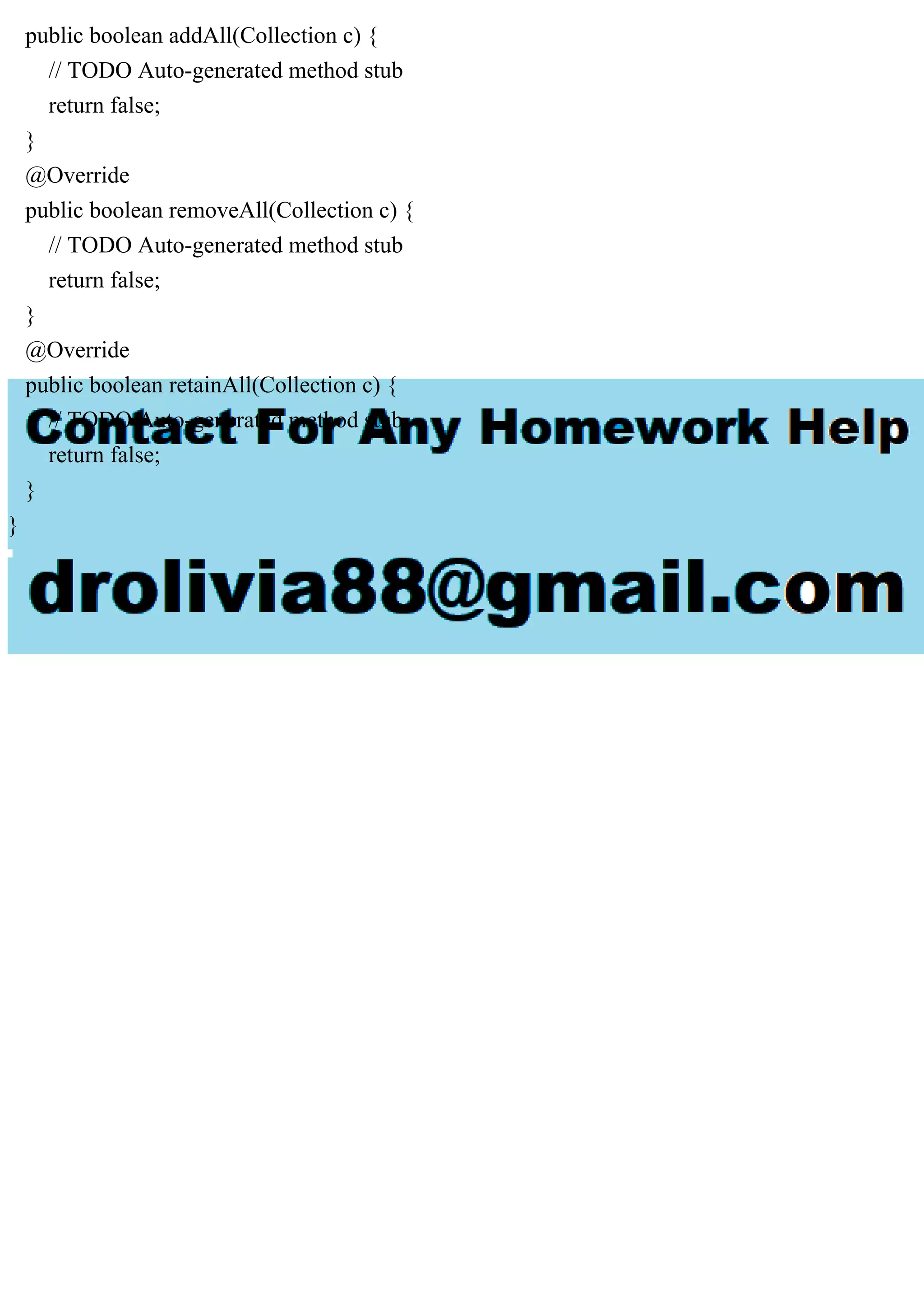 public boolean addAll(Collection c) { // TODO Auto-generated method stub return false; } @Override public boolean removeAll(Collection c) { // TODO Auto-generated method stub return false; } @Override public boolean retainAll(Collection c) { // TODO Auto-generated method stub return false; } } 
