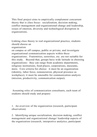 This final project aims to empirically complement concurrent
theory that is class focus: socialization, decision making,
conflict management and organizational change and leadership,
issues of emotion, diversity and technological disruption in
organizations.
Linking class theory to real organizational practice, students
should choose an
organization
on campus or off campus, public or private, and investigate
organizational communication aspects within these
organizations. Fraternities, sororities, etc. are not suitable for
this study. Beyond that, groups have wide latitude in choosing
organizations: they can range from academic departments,
religious institutions, food places, corporations, museums,
more. Core criteria for choice: it must be an organization
(identity, labor force, remuneration, physical presence as
workplace); it must be amenable for communication analysis
(mission, productivity, communication output).
Assuming roles of communication consultants, each team of
students should study and prepare:
1. An overview of the organization (research, participant
observation)
2. Identifying unique socialization, decision making, conflict
management and organizational change/ leadership aspects of
the organization (research, interpretive analytics, participant
 