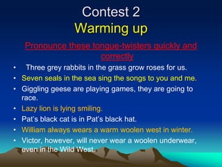 Contest 2
Warming up
Pronounce these tongue-twisters quickly and
correctly
• Three grey rabbits in the grass grow roses for us.
• Seven seals in the sea sing the songs to you and me.
• Giggling geese are playing games, they are going to
race.
• Lazy lion is lying smiling.
• Pat’s black cat is in Pat’s black hat.
• William always wears a warm woolen west in winter.
• Victor, however, will never wear a woolen underwear,
even in the Wild West.
 