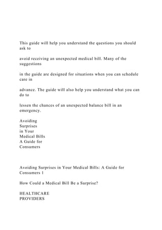 This guide will help you understand the questions you should
ask to
avoid receiving an unexpected medical bill. Many of the
suggestions
in the guide are designed for situations when you can schedule
care in
advance. The guide will also help you understand what you can
do to
lessen the chances of an unexpected balance bill in an
emergency.
Avoiding
Surprises
in Your
Medical Bills
A Guide for
Consumers
Avoiding Surprises in Your Medical Bills: A Guide for
Consumers 1
How Could a Medical Bill Be a Surprise?
HEALTHCARE
PROVIDERS
 