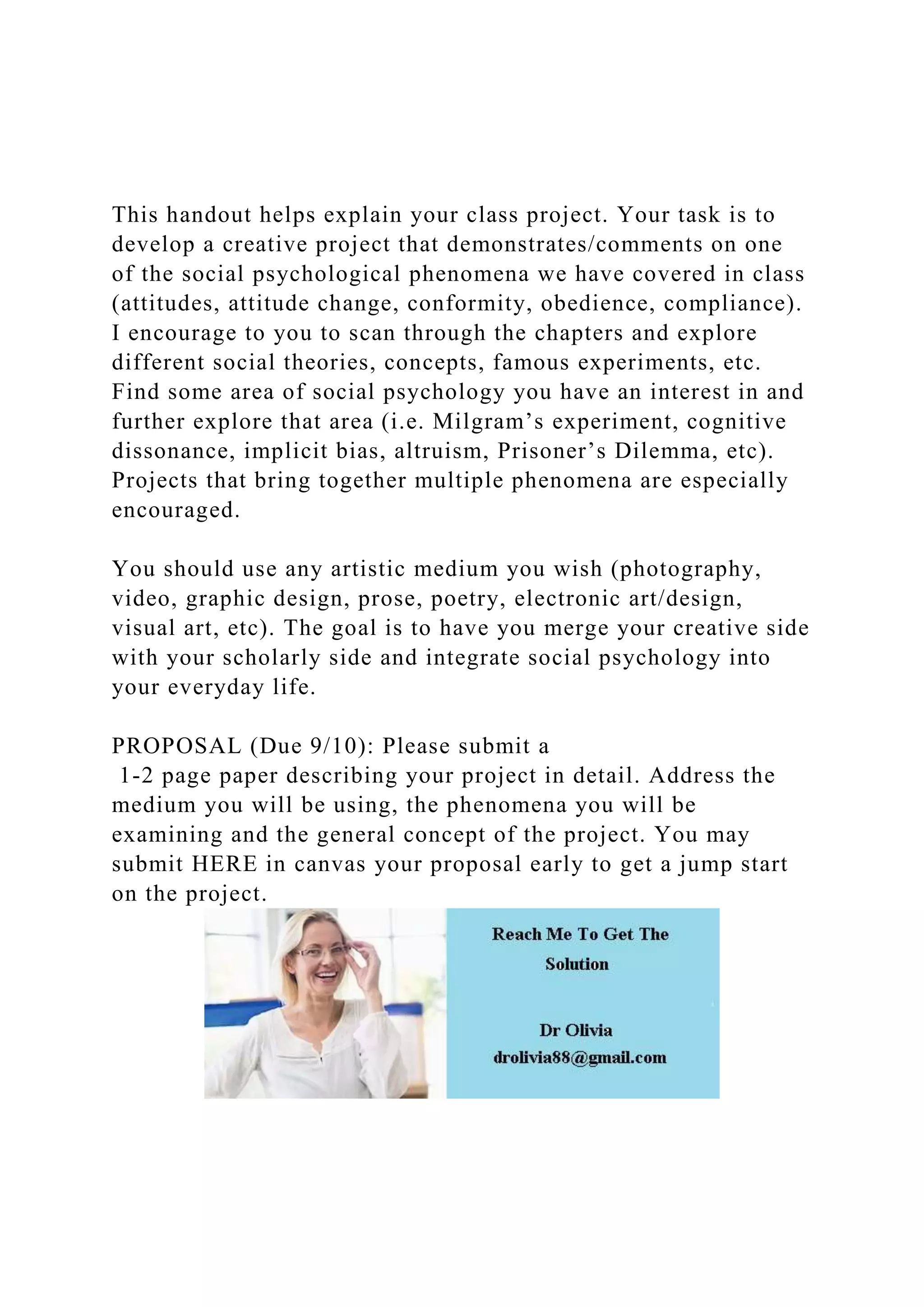 This handout helps explain your class project. Your task is to
develop a creative project that demonstrates/comments on one
of the social psychological phenomena we have covered in class
(attitudes, attitude change, conformity, obedience, compliance).
I encourage to you to scan through the chapters and explore
different social theories, concepts, famous experiments, etc.
Find some area of social psychology you have an interest in and
further explore that area (i.e. Milgram’s experiment, cognitive
dissonance, implicit bias, altruism, Prisoner’s Dilemma, etc).
Projects that bring together multiple phenomena are especially
encouraged.
You should use any artistic medium you wish (photography,
video, graphic design, prose, poetry, electronic art/design,
visual art, etc). The goal is to have you merge your creative side
with your scholarly side and integrate social psychology into
your everyday life.
PROPOSAL (Due 9/10): Please submit a
1-2 page paper describing your project in detail. Address the
medium you will be using, the phenomena you will be
examining and the general concept of the project. You may
submit HERE in canvas your proposal early to get a jump start
on the project.