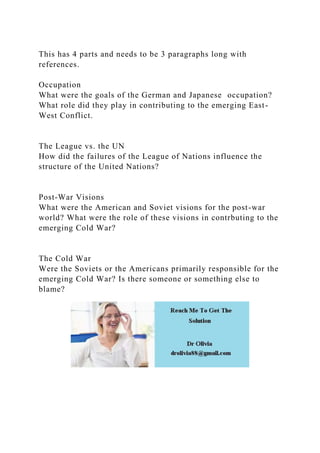 This has 4 parts and needs to be 3 paragraphs long with
references.
Occupation
What were the goals of the German and Japanese occupation?
What role did they play in contributing to the emerging East-
West Conflict.
The League vs. the UN
How did the failures of the League of Nations influence the
structure of the United Nations?
Post-War Visions
What were the American and Soviet visions for the post-war
world? What were the role of these visions in contrbuting to the
emerging Cold War?
The Cold War
Were the Soviets or the Americans primarily responsible for the
emerging Cold War? Is there someone or something else to
blame?
 