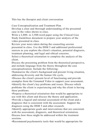 This has the therapist and client conversation
Case Conceptualization and Treatment Plan
Develop a clear and thorough understanding of the presented
case in the video shown in class.
Write a 2,800- to 3,500-word paper using the Clinical Case
Study Guidelines document to prepare your analysis of the
video presented in class.
Review your notes taken during the counseling session
presented in class. Use the DSM 5 and additional professional
sources as you explore the client's situation, potential diagnosis,
treatment planning, and legal and ethical concerns.
Select a theoretical orientation to complete the analysis of the
client.
Discuss the presenting problem from the theoretical perspective,
and include language from the theory throughout the case
conceptualization. Include the following:
•Summarize the client's background and present living situation,
addressing diversity and the human life cycle.
•Discuss the client's present level of functioning and provide
examples from the Unnamed Video to support your assessment.
•Identify the client's key problems and issues. Discuss which
problems the client is experiencing and why the client is having
these problems.
•Propose a theoretical orientation that would be appropriate to
use with this client and discuss the theory and application.
•Provide a logical and rational assessment of the client and a
diagnosis that is consistent with the assessment. Support the
diagnosis using the DSM 5 and other research.
•Identify appropriate goals and interventions that are consistent
with the assessment, diagnosis, and theoretical orientation.
Discuss how these might be addressed within the treatment
sessions.
•Recommend psychometric tools that would be appropriate for
 