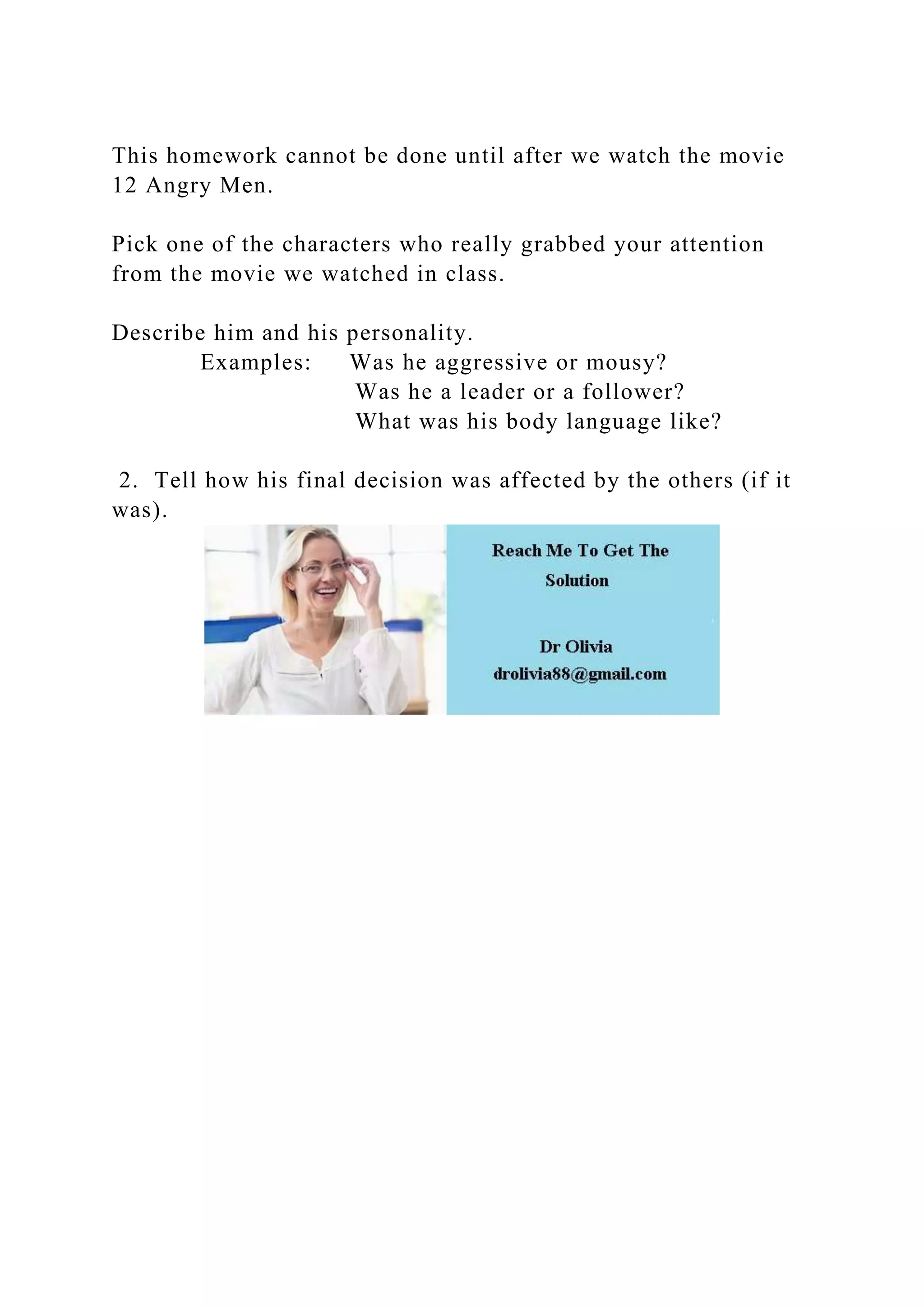 This homework cannot be done until after we watch the movie
12 Angry Men.
Pick one of the characters who really grabbed your attention
from the movie we watched in class.
Describe him and his personality.
Examples: Was he aggressive or mousy?
Was he a leader or a follower?
What was his body language like?
2. Tell how his final decision was affected by the others (if it
was).