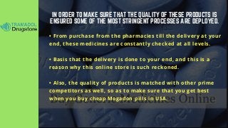 IN ORDER TO MAKE SURE THAT THE QUALITY OF THESE PRODUCTS IS
ENSURED SOME OF THE MOST STRINGENT PROCESSES ARE DEPLOYED.
• From purchase from the pharmacies till the delivery at your
end, these medicines are constantly checked at all levels.
• Basis that the delivery is done to your end, and this is a
reason why this online store is such reckoned.
• Also, the quality of products is matched with other prime
competitors as well, so as to make sure that you get best
when you buy cheap Mogadon pills in USA.
 