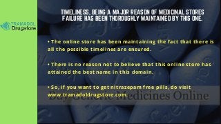 TIMELINESS, BEING A MAJOR REASON OF MEDICINAL STORES
FAILURE HAS BEEN THOROUGHLY MAINTAINED BY THIS ONE.
• The online store has been maintaining the fact that there is
all the possible timelines are ensured.
• There is no reason not to believe that this online store has
attained the best name in this domain.
• So, if you want to get nitrazepam free pills, do visit
www.tramadoldrugstore.com.
 