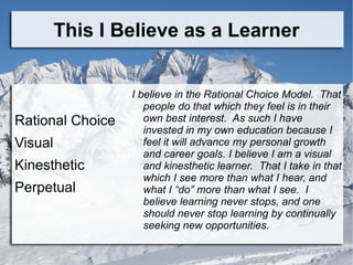 This I Believe as a Learner


                  I believe in the Rational Choice Model. That
                     people do that which they feel is in their
Rational Choice      own best interest. As such I have
                     invested in my own education because I
Visual               feel it will advance my personal growth
                     and career goals. I believe I am a visual
Kinesthetic          and kinesthetic learner. That I take in that
                     which I see more than what I hear, and
Perpetual            what I “do” more than what I see. I
                     believe learning never stops, and one
                     should never stop learning by continually
                     seeking new opportunities.
 