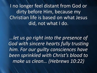 I no longer feel distant from God or
dirty before Him, because my
Christian life is based on what Jesus
did, not what I do.
…let us go right into the presence of
God with sincere hearts fully trusting
him. For our guilty consciences have
been sprinkled with Christ’s blood to
make us clean… (Hebrews 10:22)
 