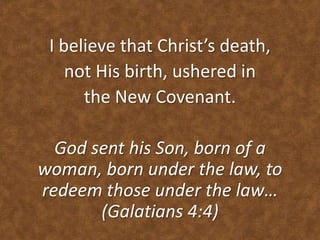 I believe that Christ’s death,
not His birth, ushered in
the New Covenant.
God sent his Son, born of a
woman, born under the law, to
redeem those under the law…
(Galatians 4:4)
 