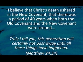 I believe that Christ’s death ushered
in the New Covenant, that there was
a period of 40 years when both the
Old Covenant and the New Covenant
were around…
Truly I tell you, this generation will
certainly not pass away until all
these things have happened.
(Matthew 24:34)
 
