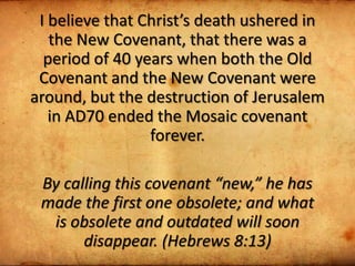 I believe that Christ’s death ushered in
the New Covenant, that there was a
period of 40 years when both the Old
Covenant and the New Covenant were
around, but the destruction of Jerusalem
in AD70 ended the Mosaic covenant
forever.
By calling this covenant “new,” he has
made the first one obsolete; and what
is obsolete and outdated will soon
disappear. (Hebrews 8:13)
 