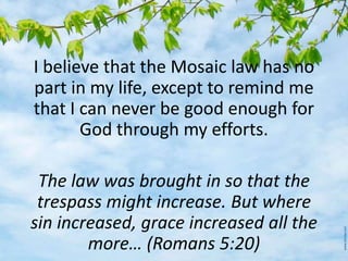 I believe that the Mosaic law has no
part in my life, except to remind me
that I can never be good enough for
God through my efforts.
The law was brought in so that the
trespass might increase. But where
sin increased, grace increased all the
more… (Romans 5:20)
 