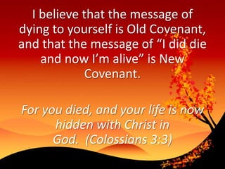 I believe that the message of
dying to yourself is Old Covenant,
and that the message of “I did die
and now I’m alive” is New
Covenant.
For you died, and your life is now
hidden with Christ in
God. (Colossians 3:3)
 