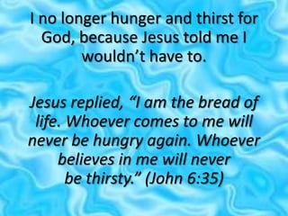 I no longer hunger and thirst for
God, because Jesus told me I
wouldn’t have to.
Jesus replied, “I am the bread of
life. Whoever comes to me will
never be hungry again. Whoever
believes in me will never
be thirsty.” (John 6:35)
 