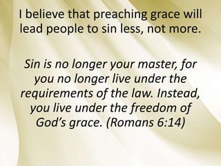 I believe that preaching grace will
lead people to sin less, not more.
Sin is no longer your master, for
you no longer live under the
requirements of the law. Instead,
you live under the freedom of
God’s grace. (Romans 6:14)
 