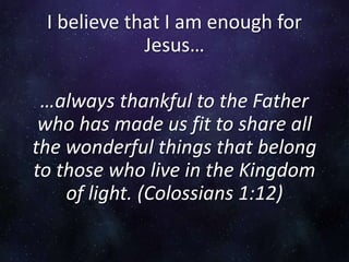 I believe that I am enough for
Jesus…
…always thankful to the Father
who has made us fit to share all
the wonderful things that belong
to those who live in the Kingdom
of light. (Colossians 1:12)
 