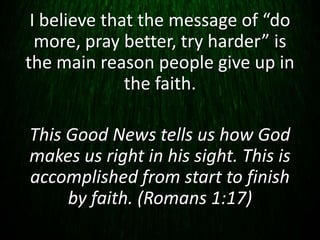 I believe that the message of “do
more, pray better, try harder” is
the main reason people give up in
the faith.
This Good News tells us how God
makes us right in his sight. This is
accomplished from start to finish
by faith. (Romans 1:17)
 