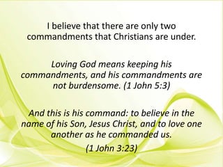 I believe that there are only two
commandments that Christians are under.
Loving God means keeping his
commandments, and his commandments are
not burdensome. (1 John 5:3)
And this is his command: to believe in the
name of his Son, Jesus Christ, and to love one
another as he commanded us.
(1 John 3:23)
 