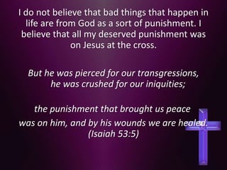 I do not believe that bad things that happen in
life are from God as a sort of punishment. I
believe that all my deserved punishment was
on Jesus at the cross.
But he was pierced for our transgressions,
he was crushed for our iniquities;
the punishment that brought us peace
was on him, and by his wounds we are healed.
(Isaiah 53:5)
 