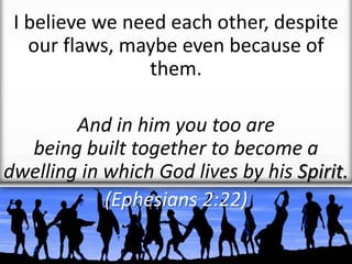 I believe we need each other, despite
our flaws, maybe even because of
them.
And in him you too are
being built together to become a
dwelling in which God lives by his Spirit.
(Ephesians 2:22)
 
