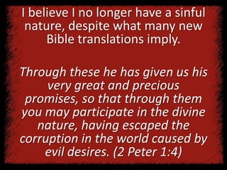 I believe I no longer have a sinful
nature, despite what many new
Bible translations imply.
Through these he has given us his
very great and precious
promises, so that through them
you may participate in the divine
nature, having escaped the
corruption in the world caused by
evil desires. (2 Peter 1:4)
 