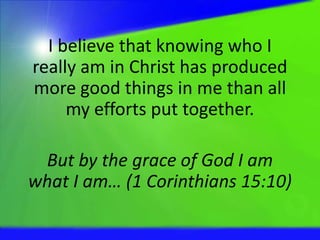 I believe that knowing who I
really am in Christ has produced
more good things in me than all
my efforts put together.
But by the grace of God I am
what I am… (1 Corinthians 15:10)
 
