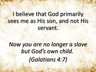 I believe that God primarily
sees me as His son, and not His
servant.
Now you are no longer a slave
but God’s own child.
(Galatians 4:7)
 