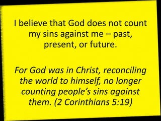 I believe that God does not count
my sins against me – past,
present, or future.
For God was in Christ, reconciling
the world to himself, no longer
counting people’s sins against
them. (2 Corinthians 5:19)
 