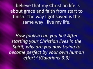 I believe that my Christian life is
about grace and faith from start to
finish. The way I got saved is the
same way I live my life.
How foolish can you be? After
starting your Christian lives in the
Spirit, why are you now trying to
become perfect by your own human
effort? (Galatians 3:3)
 