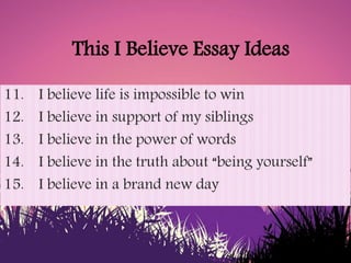 This I Believe Essay Ideas
11. I believe life is impossible to win
12. I believe in support of my siblings
13. I believe i...