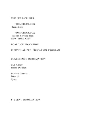 THIS IEP INCLUDES:
FORMCHECKBOX
Transitions
FORMCHECKBOX
Interim Service Plan
NEW YORK CITY
BOARD OF EDUCATION
INDIVIDUALIZED EDUCATION PROGRAM
CONFERENCE INFORMATION
CSE Case# -
Home District:
Service District:
Date: //
Type:
STUDENT INFORMATION
 