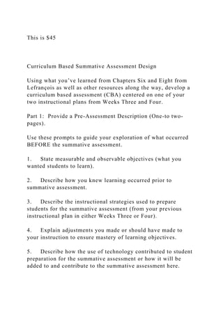 This is $45
Curriculum Based Summative Assessment Design
Using what you’ve learned from Chapters Six and Eight from
Lefrançois as well as other resources along the way, develop a
curriculum based assessment (CBA) centered on one of your
two instructional plans from Weeks Three and Four.
Part 1: Provide a Pre-Assessment Description (One-to two-
pages).
Use these prompts to guide your exploration of what occurred
BEFORE the summative assessment.
1. State measurable and observable objectives (what you
wanted students to learn).
2. Describe how you knew learning occurred prior to
summative assessment.
3. Describe the instructional strategies used to prepare
students for the summative assessment (from your previous
instructional plan in either Weeks Three or Four).
4. Explain adjustments you made or should have made to
your instruction to ensure mastery of learning objectives.
5. Describe how the use of technology contributed to student
preparation for the summative assessment or how it will be
added to and contribute to the summative assessment here.
 