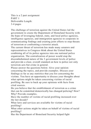 This is a 2 part assignment
PART 1
Deliverable Length:
3-4 pages
The challenge of terrorism against the United States led the
government to create the Department of Homeland Security with
the hope of leveraging federal, state, and local police agencies,
intelligence agencies, and immigration agencies to cooperate in
communicating findings and creating joint efforts to stop threats
of terrorism or confronting a terrorist attack.
The current threat of terrorism has made many senators and
representatives in Congress think about the United States
combining all of its police agencies into one national police
organization. The centralization of power would stop the
discombobulated nature of the 3 government levels of police
and provide a clear, overall standard on how to police not only
terrorism acts but crime in general.
Please answer the questions below. Give your opinion
concerning the topics, and provide examples. Discuss your
findings as far as any statistics that you list concerning the
victims. You have an opportunity to discuss your thoughts about
what options might be taken concerning victims of racial
profiling. Be sure to back up your opinions with facts from
cited sources.
Do you believe that the establishment of terrorism as a crime
that can be committed domestically has changed policing? How?
Why? Provide examples.
Have the number of victims of racial profiling increased over
the last decade?
What laws and services are available for victims of racial
profiling?
What other actions might be taken on behalf of victims of racial
profiling?
Has the Department of Homeland Security helped fight
 