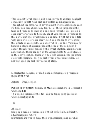 This is a 300-level course, and I expect you to express yourself
coherently in both your oral and written communications.
Throughout the term, we’ll cover a number of readings and case
studies. You may choose any four (3) of these throughout the
term and respond to them in a one-page format. I will assign a
case study or article to be read, and if you choose to respond to
that particular one, it will have a due date. I will put a due date
with each article or case study, so if you choose to write about
that article or case study, you know when it is due. You may not
hand in a stack of assignments at the end of the semester. I
expect thoughtful responses with correct spelling, grammar and
punctuation. These are part of the Assignments & Case Studies
in the above section. There will be other assignments the entire
class will complete, but you make your own choices here. Do
not wait until the last few weeks of class.
MedieKultur | Journal of media and communication research |
ISSN 1901-9726
Article – Open section
Published by SMID | Society of Media researchers In Denmark |
www.smid.dk
Th e online version of this text can be found open access at
www.mediekultur.dk
100
Abstract
Imagine a media organization without ownership, hierarchy,
advertisements, where
journalists are free to make their own decisions and do what
 