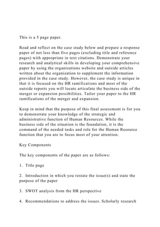 This is a 5 page paper.
Read and reflect on the case study below and prepare a response
paper of not less than five pages (excluding title and reference
pages) with appropriate in text citations. Demonstrate your
research and analytical skills in developing your comprehensive
paper by using the organizations website and outside articles
written about the organization to supplement the information
provided in the case study. However, the case study is unique in
that it is focused on the HR ramifications and most of the
outside reports you will locate articulate the business side of the
merger or expansion possibilities. Tailor your paper to the HR
ramifications of the merger and expansion.
Keep in mind that the purpose of this final assessment is for you
to demonstrate your knowledge of the strategic and
administrative function of Human Resources. While the
business side of the situation is the foundation, it is the
command of the needed tasks and role for the Human Resource
function that you are to focus most of your attention.
Key Components
The key components of the paper are as follows:
1. Title page
2. Introduction in which you restate the issue(s) and state the
purpose of the paper
3. SWOT analysis from the HR perspective
4. Recommendations to address the issues. Scholarly research
 