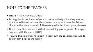 NOTE TO THE TEACHER
• THIS IS A TEACHER RESOURCE!
• Putting this in the hands of your students actively ruins the game as
students will want to know the answers or may not have the full set
of instructions to accurately follow along with the three game streams
• There is another resource with the remaining pieces, parts of this you
may use with the class. (.DOC)
• If giving this to a student to host in their own group, please be sure to
guide them prior to the lesson
 