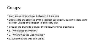 Groups
• Each group should have between 5-8 players
• Characters are selected by the teacher specifically as some characters
are not vital to the solution of the story plot
• Groups are trying to answer the following three questions
• 1. Who killed the victim?
• 2. Where was the victim killed?
• 3. What was the weapon used?
 