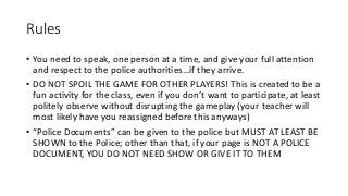 Rules
• You need to speak, one person at a time, and give your full attention
and respect to the police authorities…if they arrive.
• DO NOT SPOIL THE GAME FOR OTHER PLAYERS! This is created to be a
fun activity for the class, even if you don’t want to participate, at least
politely observe without disrupting the gameplay (your teacher will
most likely have you reassigned before this anyways)
• “Police Documents” can be given to the police but MUST AT LEAST BE
SHOWN to the Police; other than that, if your page is NOT A POLICE
DOCUMENT, YOU DO NOT NEED SHOW OR GIVE IT TO THEM
 