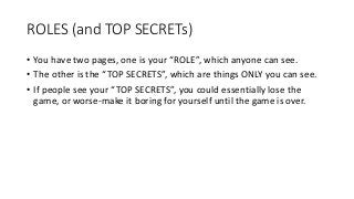 ROLES (and TOP SECRETs)
• You have two pages, one is your “ROLE”, which anyone can see.
• The other is the “TOP SECRETS”, which are things ONLY you can see.
• If people see your “TOP SECRETS”, you could essentially lose the
game, or worse-make it boring for yourself until the game is over.
 
