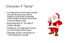 Character 4 “Santa”
• Coming close to retirement, people
around the world say that he
forgets to visit them sometimes
even though he clearly writes back
to them saying he will.
• Board Member of “The Hall of
Folklore Beings”
• People are not supposed to know
he is ACTUALLY Santa Clause
• Strikingly similar resemblance to
“Clint Eastwood” actually.
 
