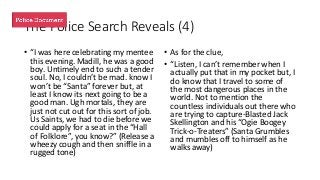 The Police Search Reveals (4)
• “I was here celebrating my mentee
this evening. Madill, he was a good
boy. Untimely end to such a tender
soul. No, I couldn’t be mad. know I
won’t be “Santa” forever but, at
least I know its next going to be a
good man. Ugh mortals, they are
just not cut out for this sort of job.
Us Saints, we had to die before we
could apply for a seat in the “Hall
of Folklore”, you know?” (Release a
wheezy cough and then sniffle in a
rugged tone)
• As for the clue,
• “Listen, I can’t remember when I
actually put that in my pocket but, I
do know that I travel to some of
the most dangerous places in the
world. Not to mention the
countless individuals out there who
are trying to capture-Blasted Jack
Skellington and his “Ogie Boogey
Trick-o-Treaters” (Santa Grumbles
and mumbles off to himself as he
walks away)
 