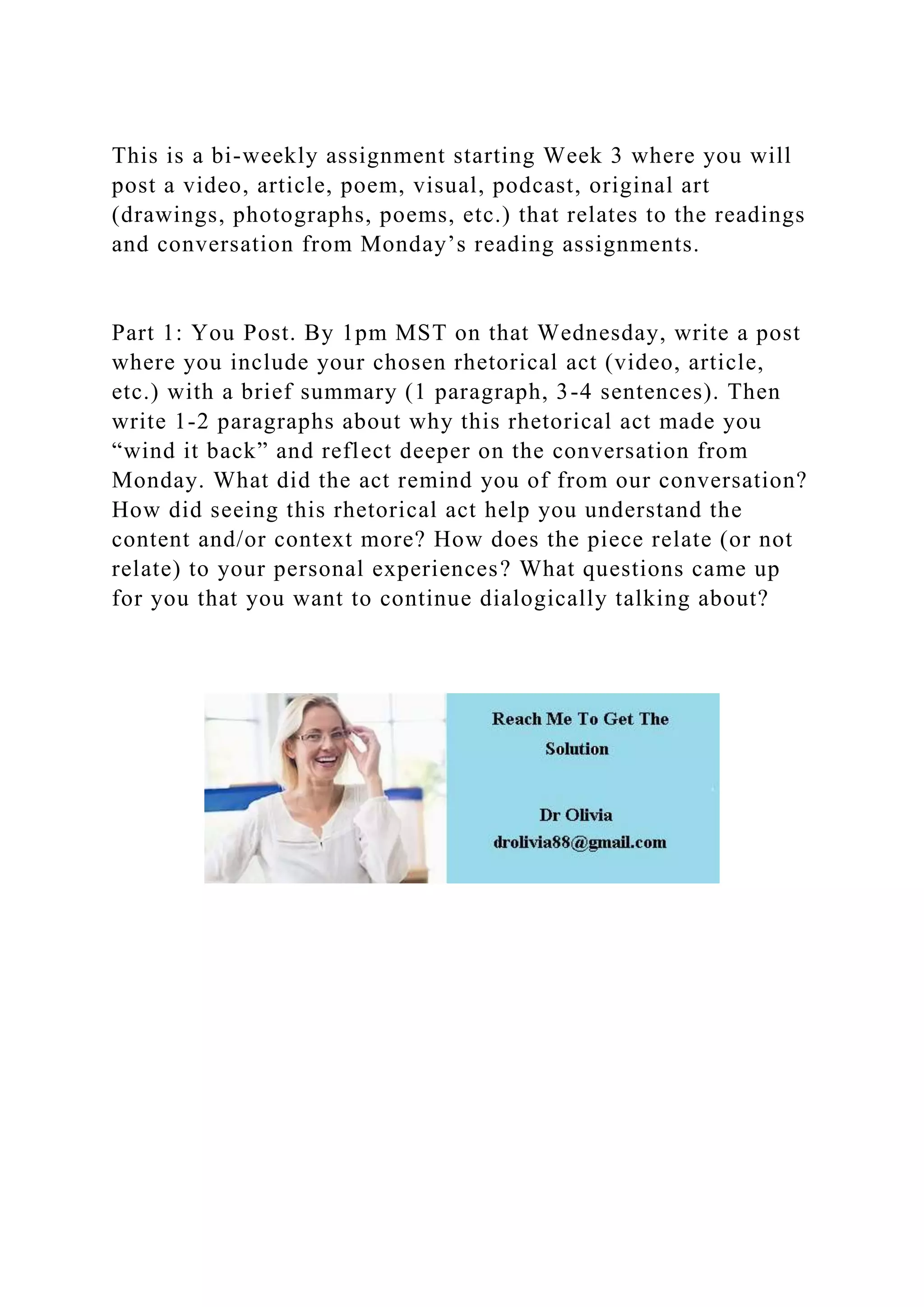 This is a bi-weekly assignment starting Week 3 where you will
post a video, article, poem, visual, podcast, original art
(drawings, photographs, poems, etc.) that relates to the readings
and conversation from Monday’s reading assignments.
Part 1: You Post. By 1pm MST on that Wednesday, write a post
where you include your chosen rhetorical act (video, article,
etc.) with a brief summary (1 paragraph, 3-4 sentences). Then
write 1-2 paragraphs about why this rhetorical act made you
“wind it back” and reflect deeper on the conversation from
Monday. What did the act remind you of from our conversation?
How did seeing this rhetorical act help you understand the
content and/or context more? How does the piece relate (or not
relate) to your personal experiences? What questions came up
for you that you want to continue dialogically talking about?