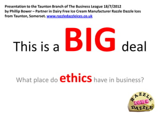 Presentation to the Taunton Branch of The Business League 18/7/2012
by Phillip Bower – Partner in Dairy Free Ice Cream Manufacturer Razzle Dazzle Ices
from Taunton, Somerset. www.razzledazzleices.co.uk




     This is a                     BIG                                deal

      What place do             ethics have in business?
 