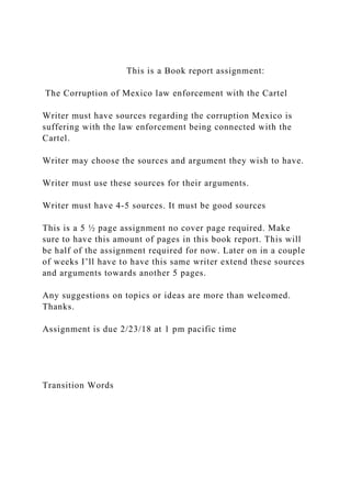 This is a Book report assignment:
The Corruption of Mexico law enforcement with the Cartel
Writer must have sources regarding the corruption Mexico is
suffering with the law enforcement being connected with the
Cartel.
Writer may choose the sources and argument they wish to have.
Writer must use these sources for their arguments.
Writer must have 4-5 sources. It must be good sources
This is a 5 ½ page assignment no cover page required. Make
sure to have this amount of pages in this book report. This will
be half of the assignment required for now. Later on in a couple
of weeks I’ll have to have this same writer extend these sources
and arguments towards another 5 pages.
Any suggestions on topics or ideas are more than welcomed.
Thanks.
Assignment is due 2/23/18 at 1 pm pacific time
Transition Words
 