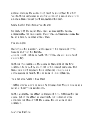 phrases making the connection must be presented. In other
words, these sentences is known to consist a cause and effect
among a transitional word connecting the pair.
Some known transitional words are:
So that, with the result that, thus, consequently, hence,
accordingly, for this reason, therefore, so, because, since, due
to, as a result, in other words, then
For example:
Hector lost his passport. Consequently, he could not fly to
Europe and visit his family.
Jessica is not feeling so well. Therefore, she will not attend
class today.
In these two examples, the cause is presented in the first
sentence, followed by its effect in the second sentence. The
transition word connects both sentences illustrating a
consequence or result. This is done in two sentences.
You can also write it like this:
Traffic slowed down on route 92 towards San Mateo Bridge as a
result of heavy fog conditions.
In this example, the effect is presented first, followed by the
cause. When the effect is used first, the transition word
connects the phrase with the cause. This is done in one
sentence.
Maricruz Carrillo
 