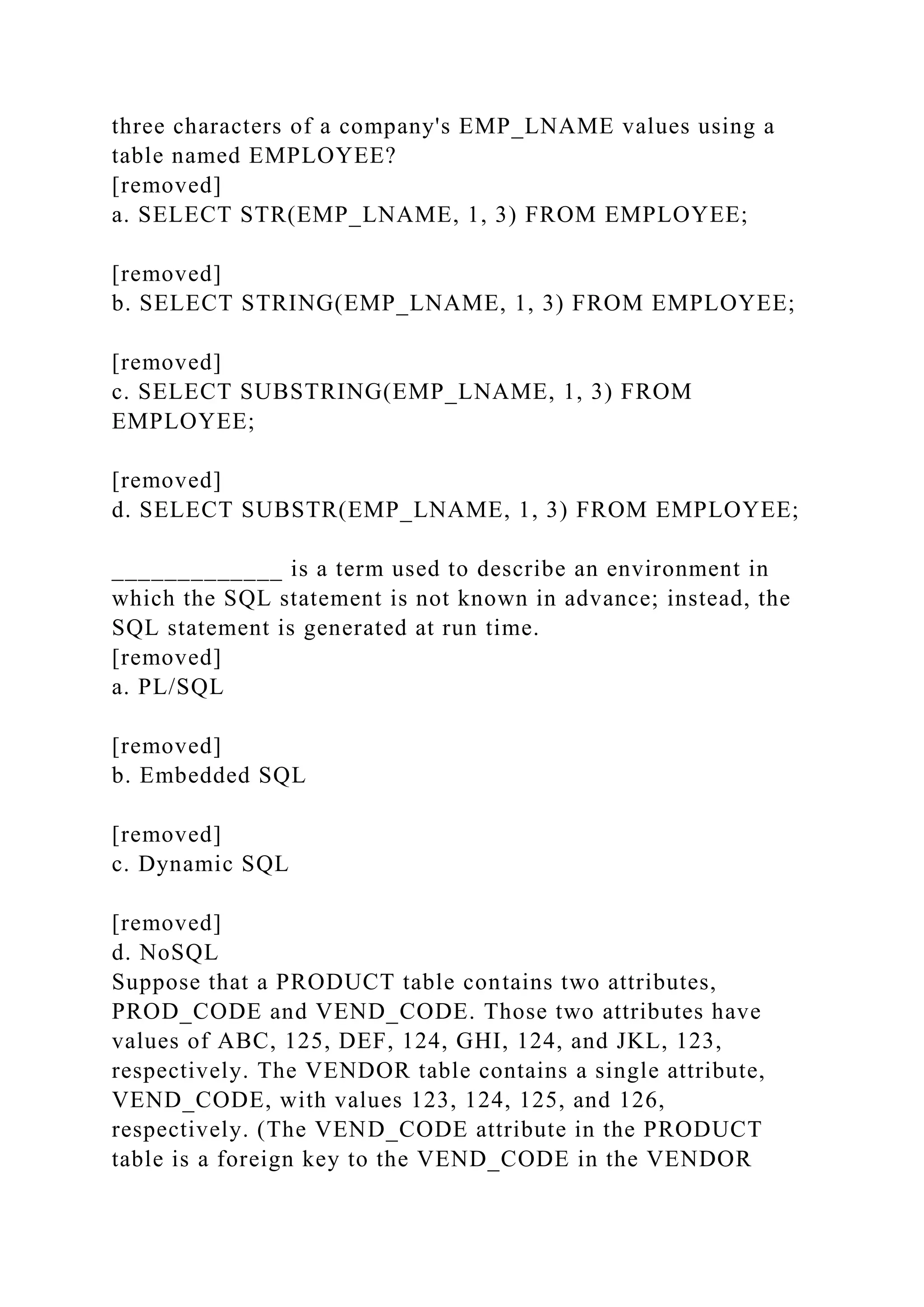 three characters of a company's EMP_LNAME values using a
table named EMPLOYEE?
[removed]
a. SELECT STR(EMP_LNAME, 1, 3) FROM EMPLOYEE;
[removed]
b. SELECT STRING(EMP_LNAME, 1, 3) FROM EMPLOYEE;
[removed]
c. SELECT SUBSTRING(EMP_LNAME, 1, 3) FROM
EMPLOYEE;
[removed]
d. SELECT SUBSTR(EMP_LNAME, 1, 3) FROM EMPLOYEE;
_____________ is a term used to describe an environment in
which the SQL statement is not known in advance; instead, the
SQL statement is generated at run time.
[removed]
a. PL/SQL
[removed]
b. Embedded SQL
[removed]
c. Dynamic SQL
[removed]
d. NoSQL
Suppose that a PRODUCT table contains two attributes,
PROD_CODE and VEND_CODE. Those two attributes have
values of ABC, 125, DEF, 124, GHI, 124, and JKL, 123,
respectively. The VENDOR table contains a single attribute,
VEND_CODE, with values 123, 124, 125, and 126,
respectively. (The VEND_CODE attribute in the PRODUCT
table is a foreign key to the VEND_CODE in the VENDOR
 