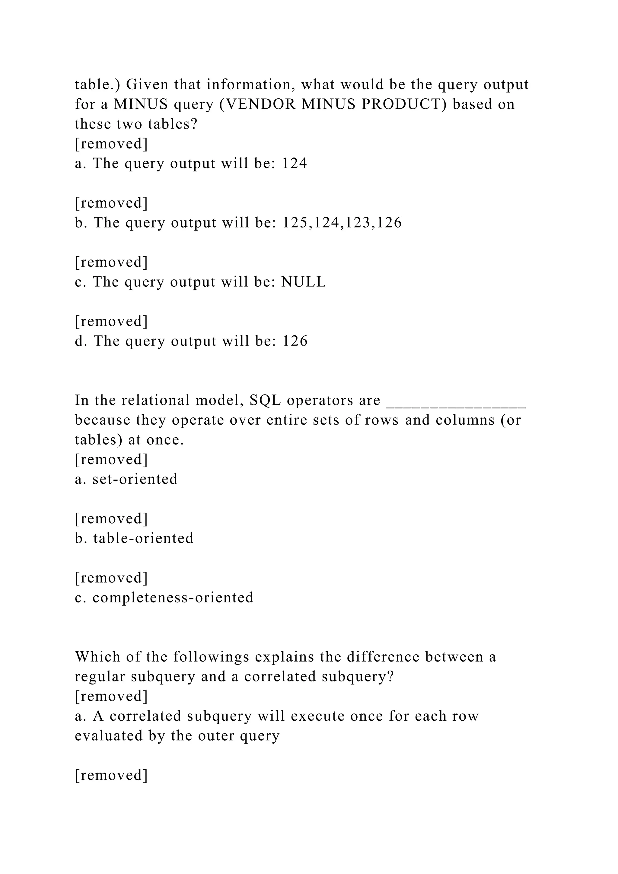 table.) Given that information, what would be the query output
for a MINUS query (VENDOR MINUS PRODUCT) based on
these two tables?
[removed]
a. The query output will be: 124
[removed]
b. The query output will be: 125,124,123,126
[removed]
c. The query output will be: NULL
[removed]
d. The query output will be: 126
In the relational model, SQL operators are ________________
because they operate over entire sets of rows and columns (or
tables) at once.
[removed]
a. set-oriented
[removed]
b. table-oriented
[removed]
c. completeness-oriented
Which of the followings explains the difference between a
regular subquery and a correlated subquery?
[removed]
a. A correlated subquery will execute once for each row
evaluated by the outer query
[removed]
 